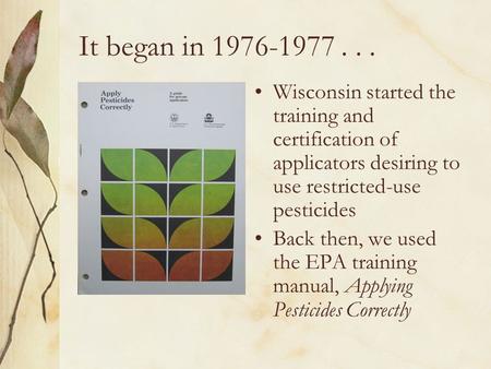 It began in 1976-1977... Wisconsin started the training and certification of applicators desiring to use restricted-use pesticides Back then, we used the.