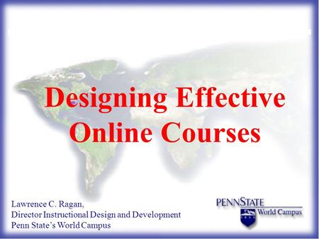 Designing Effective Online Courses Lawrence C. Ragan, Director Instructional Design and Development Penn State’s World Campus.