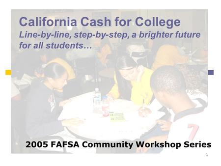 1 California Cash for College Line-by-line, step-by-step, a brighter future for all students… 2005 FAFSA Community Workshop Series.