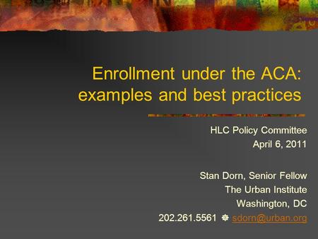 Enrollment under the ACA: examples and best practices HLC Policy Committee April 6, 2011 Stan Dorn, Senior Fellow The Urban Institute Washington, DC 202.261.5561.