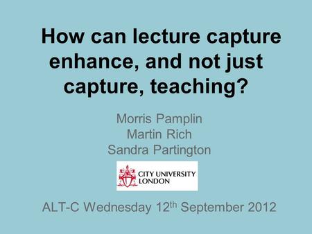 How can lecture capture enhance, and not just capture, teaching? Morris Pamplin Martin Rich Sandra Partington ALT-C Wednesday 12 th September 2012.