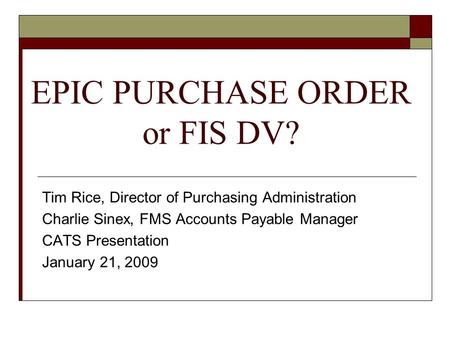 EPIC PURCHASE ORDER or FIS DV? Tim Rice, Director of Purchasing Administration Charlie Sinex, FMS Accounts Payable Manager CATS Presentation January 21,