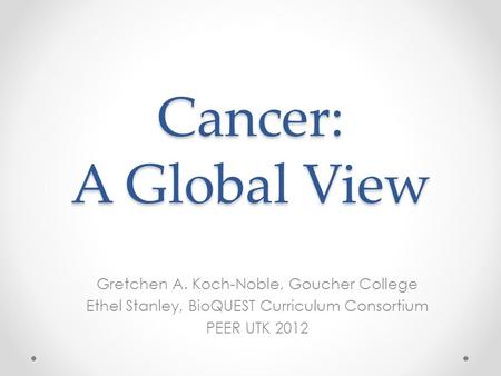 Cancer: A Global View Gretchen A. Koch-Noble, Goucher College Ethel Stanley, BioQUEST Curriculum Consortium PEER UTK 2012.