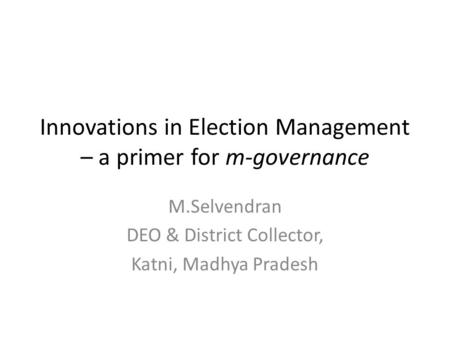 Innovations in Election Management – a primer for m-governance M.Selvendran DEO & District Collector, Katni, Madhya Pradesh.