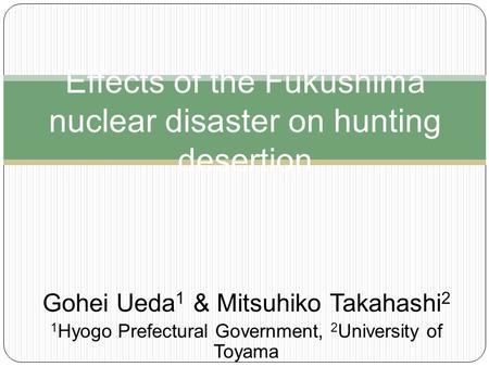 Gohei Ueda 1 & Mitsuhiko Takahashi 2 1 Hyogo Prefectural Government, 2 University of Toyama Effects of the Fukushima nuclear disaster on hunting desertion.