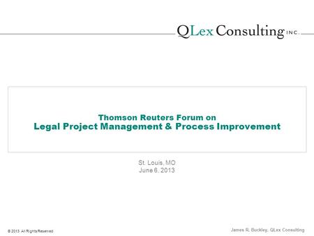 © 2013 All Rights Reserved Thomson Reuters Forum on Legal Project Management & Process Improvement St. Louis, MO June 6, 2013 James R. Buckley, QLex Consulting.