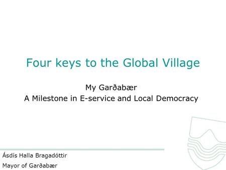 Four keys to the Global Village My Garðabær A Milestone in E-service and Local Democracy Ásdís Halla Bragadóttir Mayor of Garðabær.