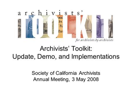 Archivists’ Toolkit: Update, Demo, and Implementations Society of California Archivists Annual Meeting, 3 May 2008.