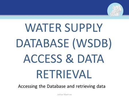 Accessing the Database and retrieving data WATER SUPPLY DATABASE (WSDB) ACCESS & DATA RETRIEVAL Joshua Mpairwe.