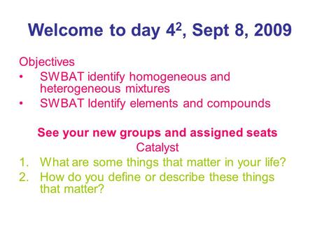 Welcome to day 4 2, Sept 8, 2009 Objectives SWBAT identify homogeneous and heterogeneous mixtures SWBAT Identify elements and compounds See your new groups.