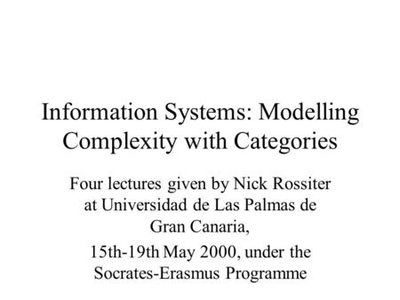 Information Systems: Modelling Complexity with Categories Four lectures given by Nick Rossiter at Universidad de Las Palmas de Gran Canaria, 15th-19th.