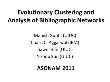 Evolutionary Clustering and Analysis of Bibliographic Networks Manish Gupta (UIUC) Charu C. Aggarwal (IBM) Jiawei Han (UIUC) Yizhou Sun (UIUC) ASONAM 2011.