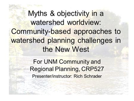 For UNM Community and Regional Planning, CRP527 Presenter/instructor: Rich Schrader Myths & objectivity in a watershed worldview: Community-based approaches.