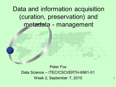 1 Peter Fox Data Science – ITEC/CSCI/ERTH-6961-01 Week 2, September 7, 2010 Data and information acquisition (curation, preservation) and metadata - management.