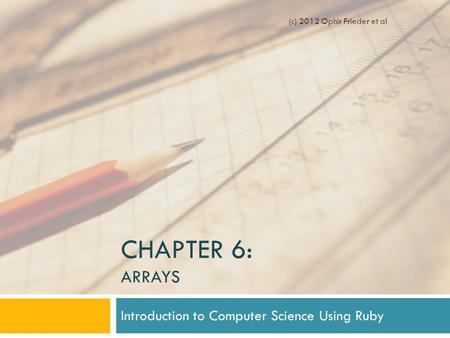 CHAPTER 6: ARRAYS Introduction to Computer Science Using Ruby (c) 2012 Ophir Frieder et al.