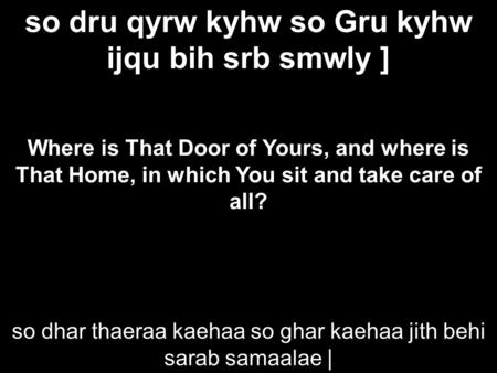 So dru qyrw kyhw so Gru kyhw ijqu bih srb smwly ] Where is That Door of Yours, and where is That Home, in which You sit and take care of all? so dhar thaeraa.