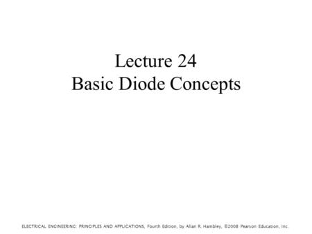 ELECTRICAL ENGINEERING: PRINCIPLES AND APPLICATIONS, Fourth Edition, by Allan R. Hambley, ©2008 Pearson Education, Inc. Lecture 24 Basic Diode Concepts.