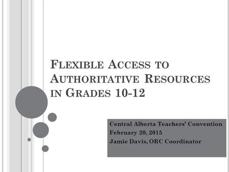 F LEXIBLE A CCESS TO A UTHORITATIVE R ESOURCES IN G RADES 10-12 Central Alberta Teachers’ Convention February 20, 2015 Jamie Davis, ORC Coordinator.