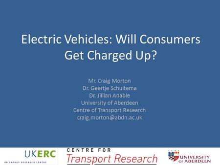 Electric Vehicles: Will Consumers Get Charged Up? Mr. Craig Morton Dr. Geertje Schuitema Dr. Jillian Anable University of Aberdeen Centre of Transport.