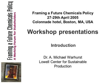 Workshop presentations Introduction Dr. A. Michael Warhurst Lowell Center for Sustainable Production Framing a Future Chemicals Policy 27-29th April 2005.