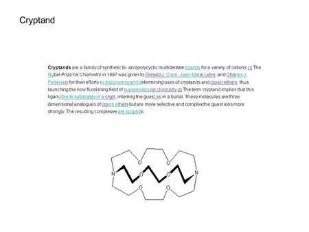 Cryptand Cryptands are a family of synthetic bi- and polycyclic multidentate ligands for a variety of cations. [1] The Nobel Prize for Chemistry in 1987.