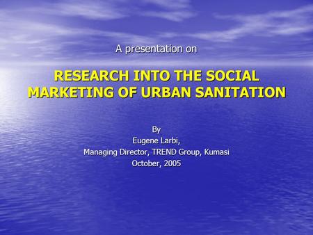 A presentation on RESEARCH INTO THE SOCIAL MARKETING OF URBAN SANITATION By Eugene Larbi, Managing Director, TREND Group, Kumasi October, 2005.