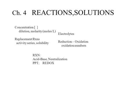 Ch. 4 REACTIONS,SOLUTIONS Concentration [ ] dilution, molarity (moles/L) Replacement Rxns activity series, solubility Electrolytes Reduction – Oxidation.