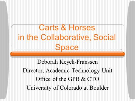 Carts & Horses in the Collaborative, Social Space Deborah Keyek-Franssen Director, Academic Technology Unit Office of the GPB & CTO University of Colorado.