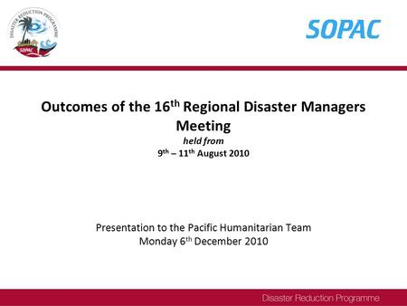 Outcomes of the 16 th Regional Disaster Managers Meeting held from 9 th – 11 th August 2010 Presentation to the Pacific Humanitarian Team Monday 6 th December.