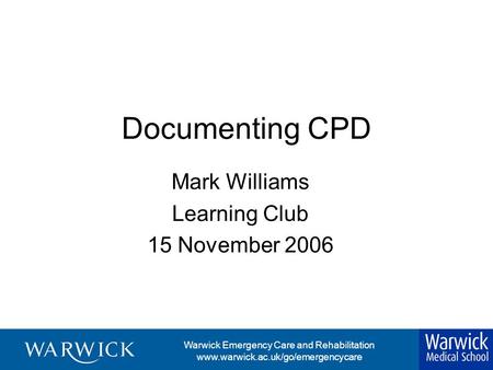 Warwick Emergency Care and Rehabilitation www.warwick.ac.uk/go/emergencycare Documenting CPD Mark Williams Learning Club 15 November 2006.