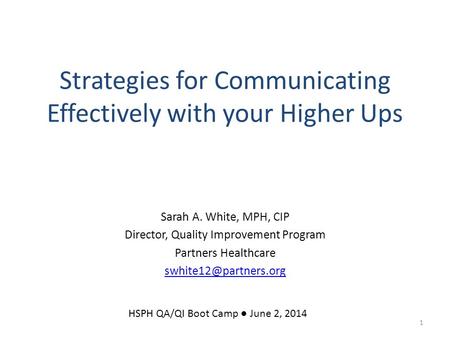 Strategies for Communicating Effectively with your Higher Ups Sarah A. White, MPH, CIP Director, Quality Improvement Program Partners Healthcare