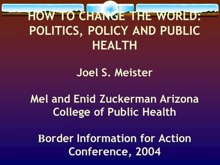 HOW TO CHANGE THE WORLD: POLITICS, POLICY AND PUBLIC HEALTH Joel S. Meister Mel and Enid Zuckerman Arizona College of Public Health B order Information.