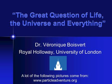 “The Great Question of Life, the Universe and Everything” Dr. Véronique Boisvert Royal Holloway, University of London A lot of the following pictures come.