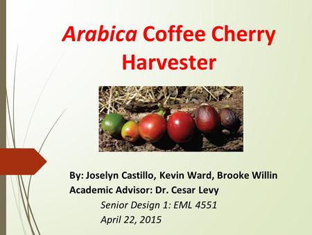 Arabica Coffee Cherry Harvester By: Joselyn Castillo, Kevin Ward, Brooke Willin Academic Advisor: Dr. Cesar Levy Senior Design 1: EML 4551 April 22, 2015.