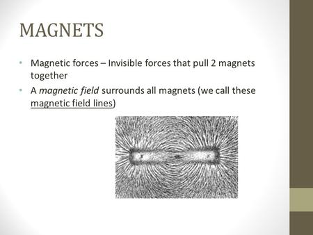 MAGNETS Magnetic forces – Invisible forces that pull 2 magnets together A magnetic field surrounds all magnets (we call these magnetic field lines)