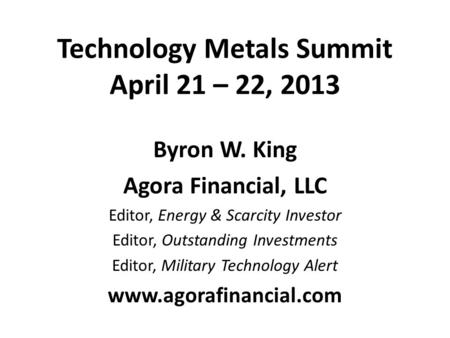 Technology Metals Summit April 21 – 22, 2013 Byron W. King Agora Financial, LLC Editor, Energy & Scarcity Investor Editor, Outstanding Investments Editor,