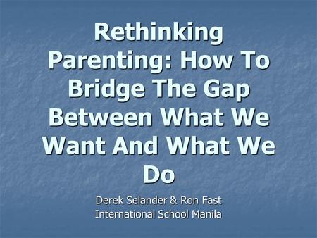 Rethinking Parenting: How To Bridge The Gap Between What We Want And What We Do Derek Selander & Ron Fast International School Manila.