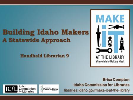 Building Idaho Makers A Statewide Approach Erica Compton Idaho Commission for Libraries libraries.idaho.gov/make-it-at-the-library Handheld Librarian 9.