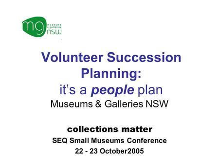 Volunteer Succession Planning: it’s a people plan Museums & Galleries NSW collections matter SEQ Small Museums Conference 22 - 23 October2005.