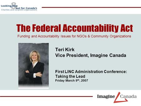 Teri Kirk Vice President, Imagine Canada First LINC Administration Conference: Taking the Lead Friday March 9 th, 2007 The Federal Accountability Act Funding.