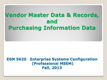 Vendor Master Data & Records, and Purchasing Information Data EGN 5620 Enterprise Systems Configuration (Professional MSEM) Fall, 2013.