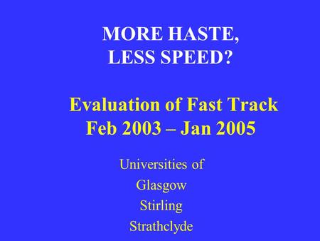 MORE HASTE, LESS SPEED? Evaluation of Fast Track Feb 2003 – Jan 2005 Universities of Glasgow Stirling Strathclyde.