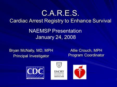 C.A.R.E.S. Cardiac Arrest Registry to Enhance Survival Allie Crouch, MPH Program Coordinator Bryan McNally, MD, MPH Principal Investigator NAEMSP Presentation.