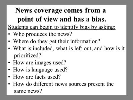 News coverage comes from a point of view and has a bias. Students can begin to identify bias by asking: Who produces the news? Where do they get their.