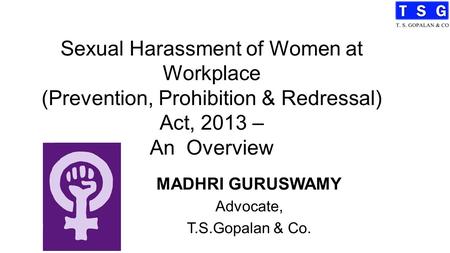 Sexual Harassment of Women at Workplace (Prevention, Prohibition & Redressal) Act, 2013 – An Overview MADHRI GURUSWAMY Advocate, T.S.Gopalan & Co.