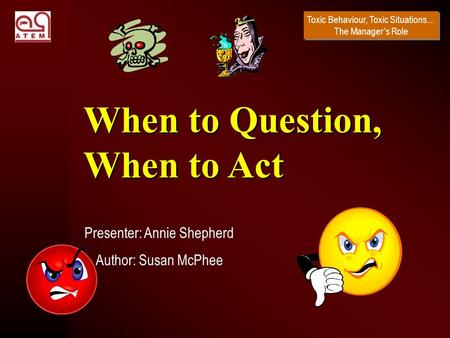 Toxic Behaviour, Toxic Situations… The Manager’s Role Presenter: Annie Shepherd Author: Susan McPhee When to Question, When to Act.