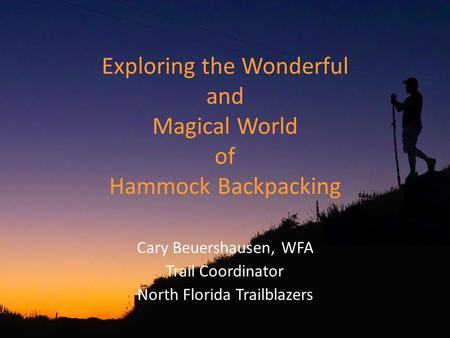 Exploring the Wonderful and Magical World of Hammock Backpacking Cary Beuershausen, WFA Trail Coordinator North Florida Trailblazers.