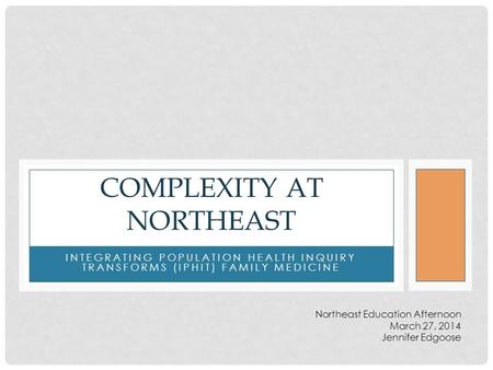 INTEGRATING POPULATION HEALTH INQUIRY TRANSFORMS (IPHIT) FAMILY MEDICINE COMPLEXITY AT NORTHEAST Northeast Education Afternoon March 27, 2014 Jennifer.