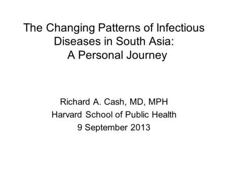 The Changing Patterns of Infectious Diseases in South Asia: A Personal Journey Richard A. Cash, MD, MPH Harvard School of Public Health 9 September 2013.