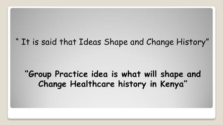 “ It is said that Ideas Shape and Change History” “Group Practice idea is what will shape and Change Healthcare history in Kenya”